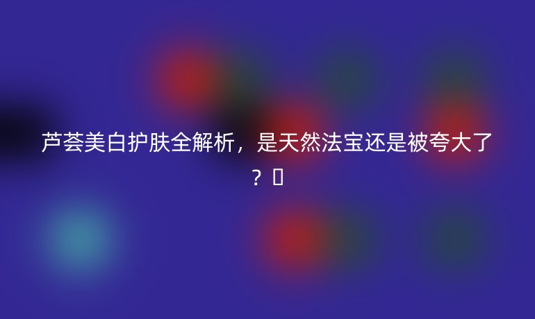 芦荟美白护肤全解析，是天然法宝还是被夸大了？🌿