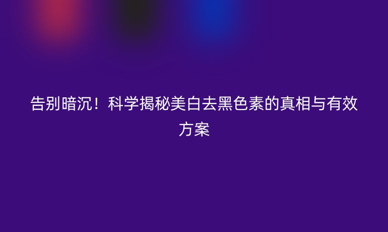 告别暗沉！科学揭秘美白去黑色素的真相与有效方案
