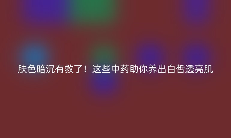 肤色暗沉有救了！这些中药助你养出白皙透亮肌