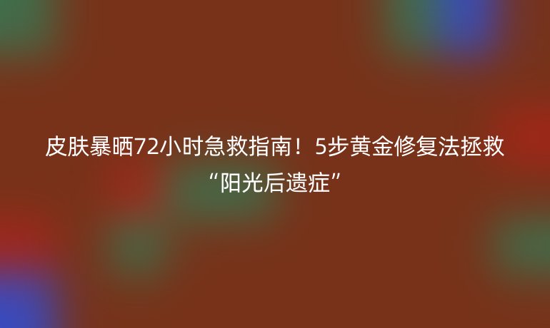 皮肤暴晒72小时急救指南！5步黄金修复法拯救“阳光后遗症”