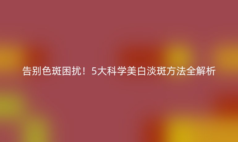 告别色斑困扰！5大科学美白淡斑方法全解析