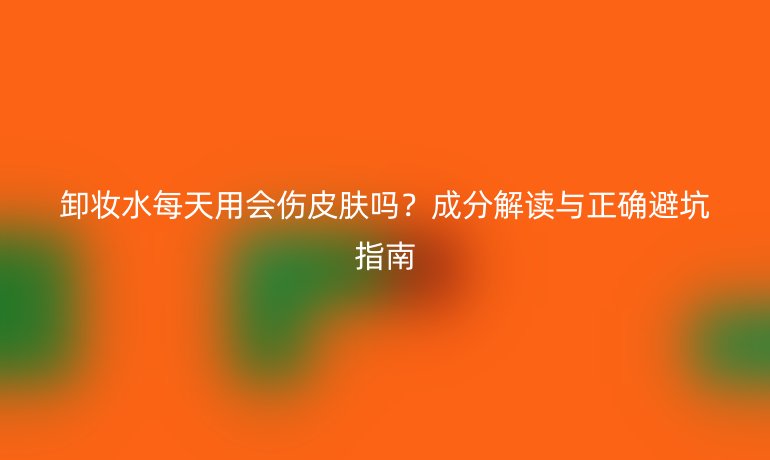 卸妆水每天用会伤皮肤吗？成分解读与正确避坑指南