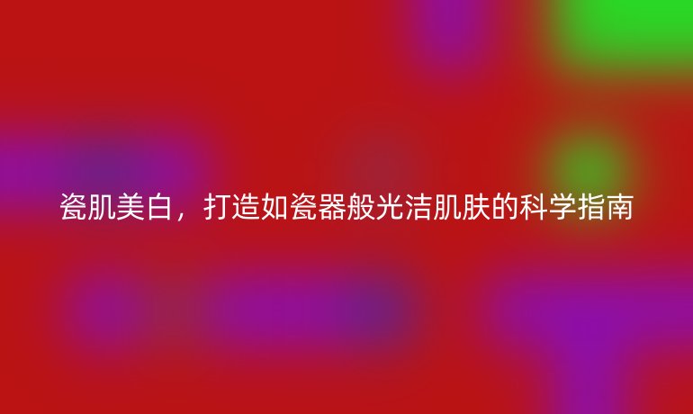 瓷肌美白，打造如瓷器般光洁肌肤的科学指南