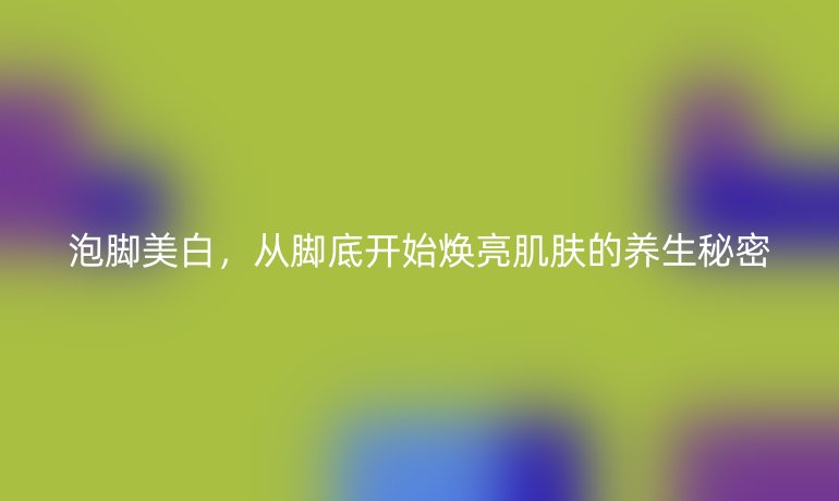 泡脚美白，从脚底开始焕亮肌肤的养生秘密
