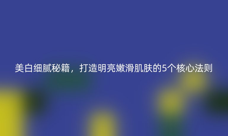 美白细腻秘籍，打造明亮嫩滑肌肤的5个核心法则