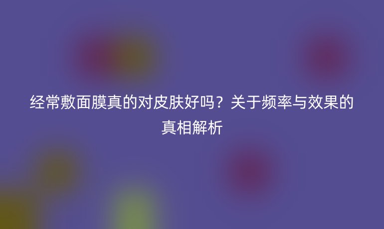 经常敷面膜真的对皮肤好吗？关于频率与效果的真相解析