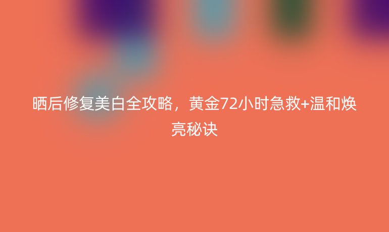 晒后修复美白全攻略，黄金72小时急救+温和焕亮秘诀