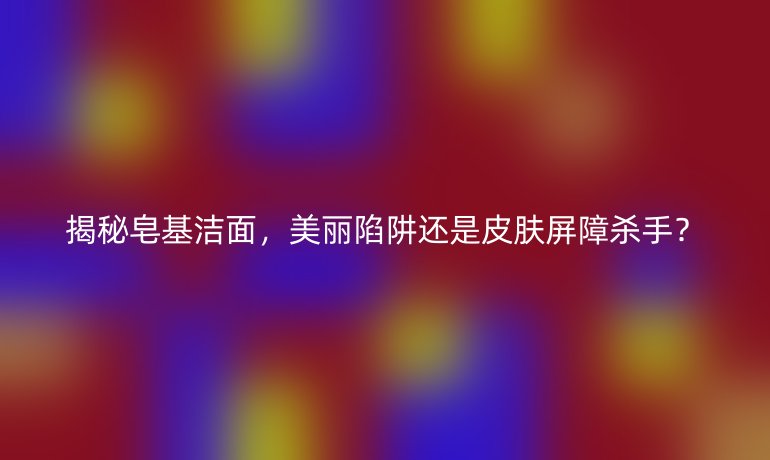 揭秘皂基洁面，美丽陷阱还是皮肤屏障杀手？