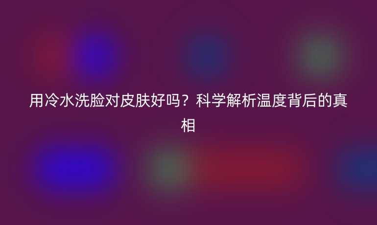 用冷水洗脸对皮肤好吗？科学解析温度背后的真相