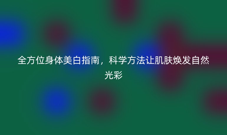 全方位身体美白指南，科学方法让肌肤焕发自然光彩