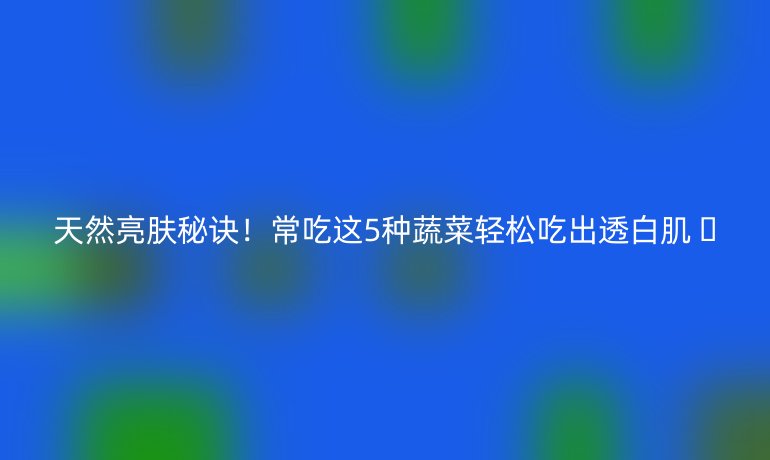 天然亮肤秘诀！常吃这5种蔬菜轻松吃出透白肌 🌟