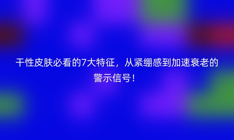 干性皮肤必看的7大特征，从紧绷感到加速衰老的警示信号！