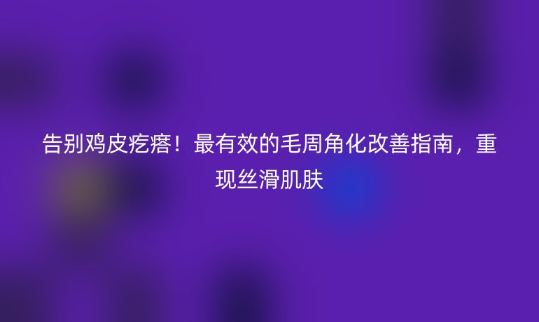 告别鸡皮疙瘩！最有效的毛周角化改善指南，重现丝滑肌肤