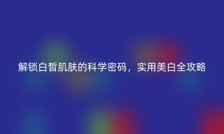 解锁白皙肌肤的科学密码，实用美白全攻略