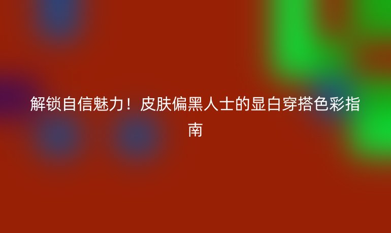 解锁自信魅力！皮肤偏黑人士的显白穿搭色彩指南