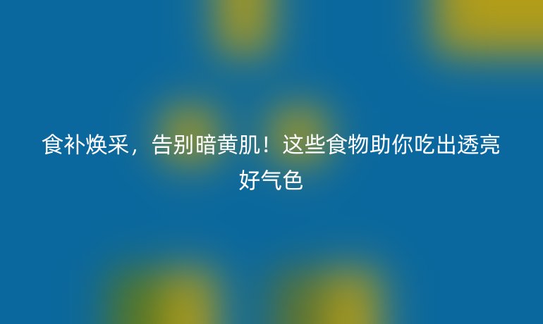 食补焕采,告别暗黄肌!这些食物助你吃出透亮好气色