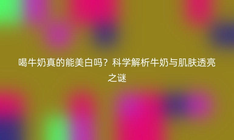 喝牛奶真的能美白吗？科学解析牛奶与肌肤透亮之谜