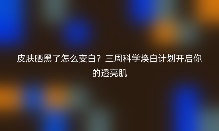 皮肤晒黑了怎么变白？三周科学焕白计划开启你的透亮肌
