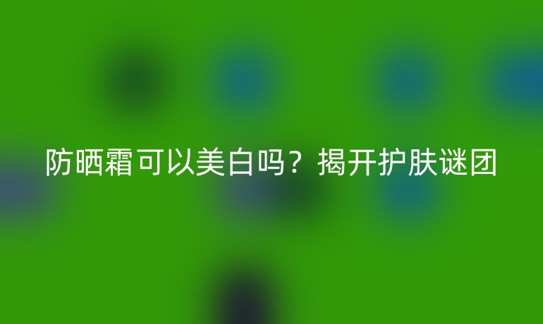防晒霜可以美白吗？揭开护肤谜团