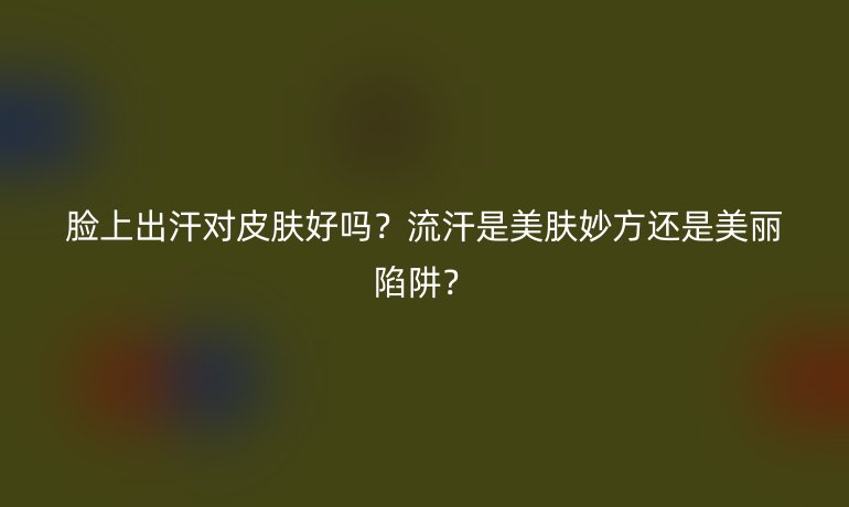 脸上出汗对皮肤好吗？流汗是美肤妙方还是美丽陷阱？