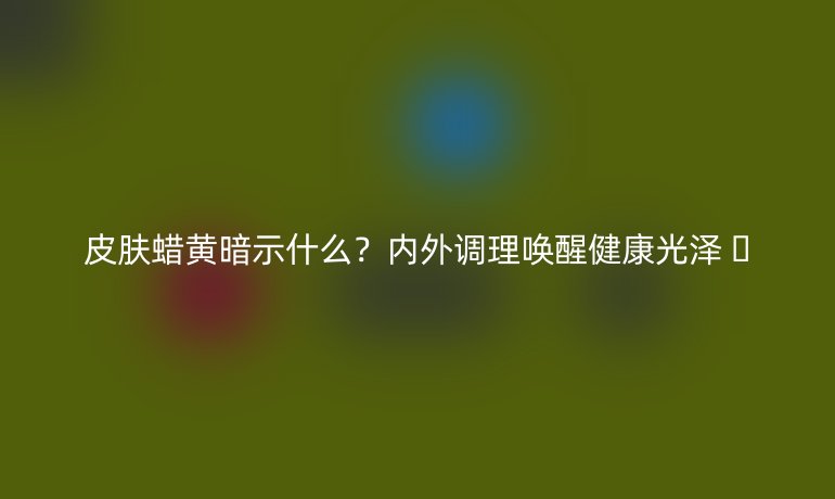 皮肤蜡黄暗示什么？内外调理唤醒健康光泽 ✨