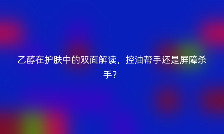 乙醇在护肤中的双面解读，控油帮手还是屏障杀手？