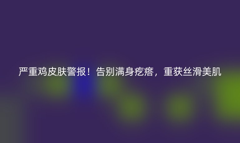 严重鸡皮肤警报！告别满身疙瘩，重获丝滑美肌