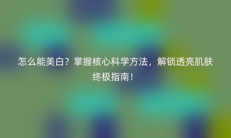 怎么能美白？掌握核心科学方法，解锁透亮肌肤终极指南！