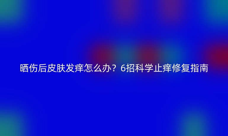晒伤后皮肤发痒怎么办？6招科学止痒修复指南