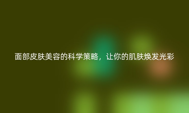 面部皮肤美容的科学策略，让你的肌肤焕发光彩