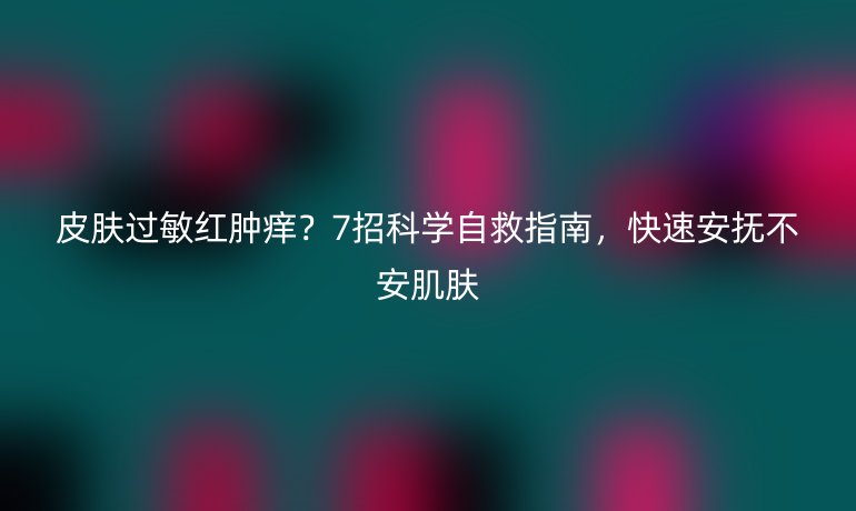 皮肤过敏红肿痒？7招科学自救指南，快速安抚不安肌肤