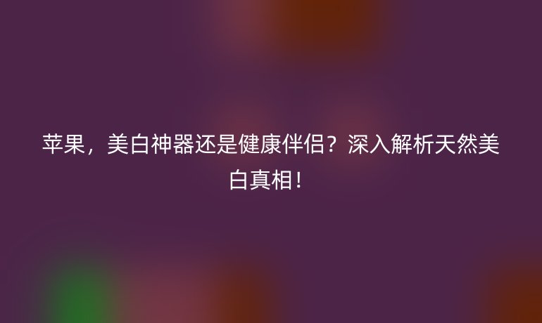 苹果，美白神器还是健康伴侣？深入解析天然美白真相！