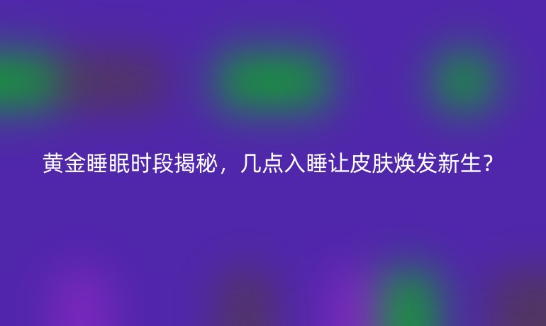 黄金睡眠时段揭秘，几点入睡让皮肤焕发新生？