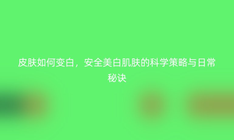 皮肤如何变白,安全美白肌肤的科学策略与日常秘诀