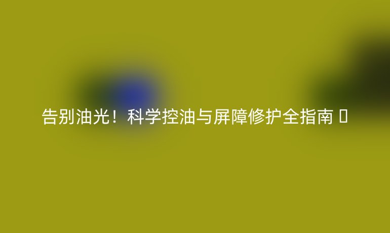 告别油光!科学控油与屏障修护全指南 🤢