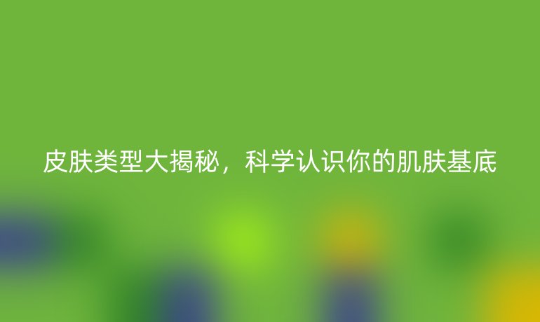 皮肤类型大揭秘,科学认识你的肌肤基底