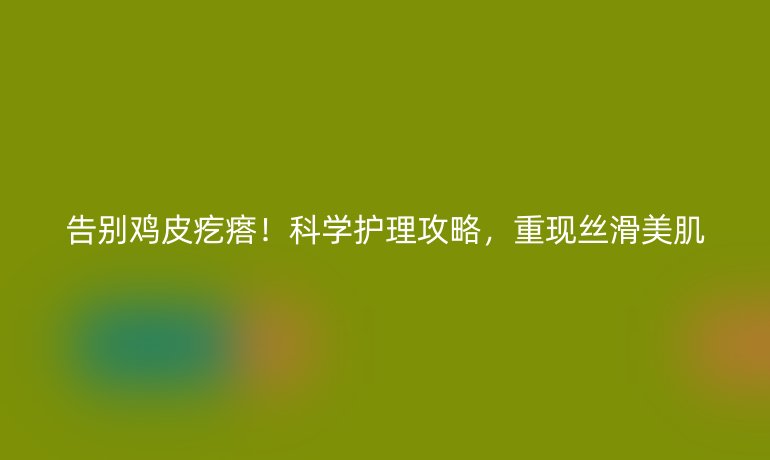 告别鸡皮疙瘩!科学护理攻略,重现丝滑美肌