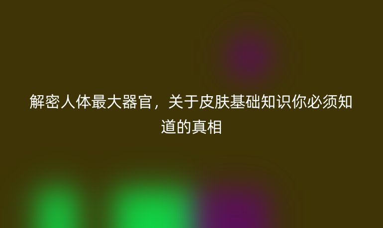 解密人体最大器官,关于皮肤基础知识你必须知道的真相