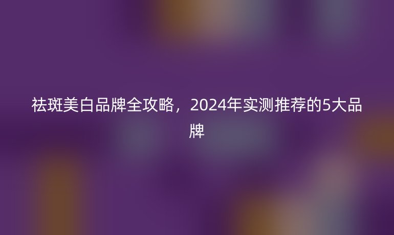 祛斑美白品牌全攻略，2024年实测推荐的5大品牌