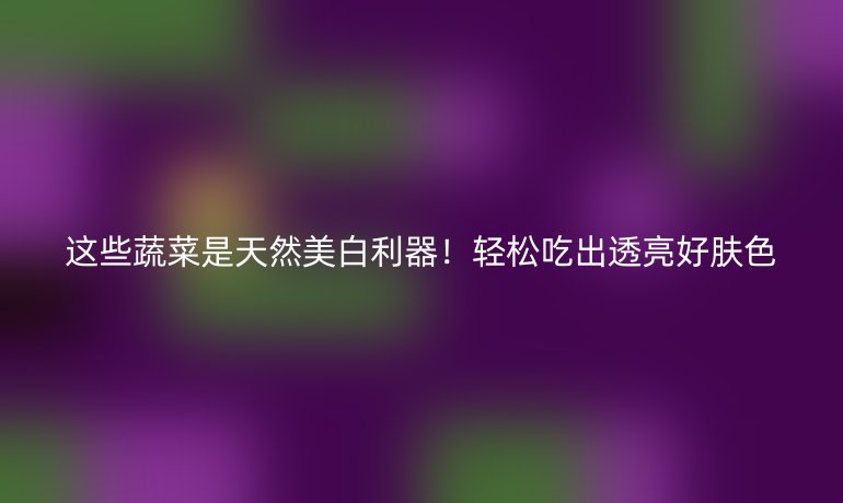 这些蔬菜是天然美白利器!轻松吃出透亮好肤色