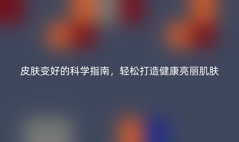 皮肤变好的科学指南，轻松打造健康亮丽肌肤