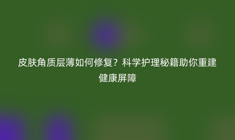 皮肤角质层薄如何修复?科学护理秘籍助你重建健康屏障