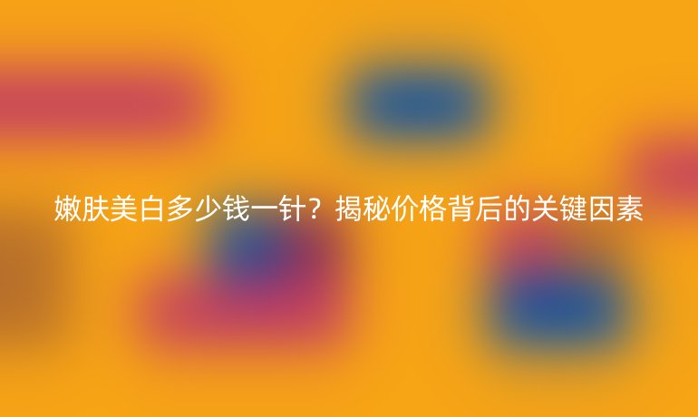 嫩肤美白多少钱一针?揭秘价格背后的关键因素