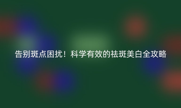 告别斑点困扰！科学有效的祛斑美白全攻略