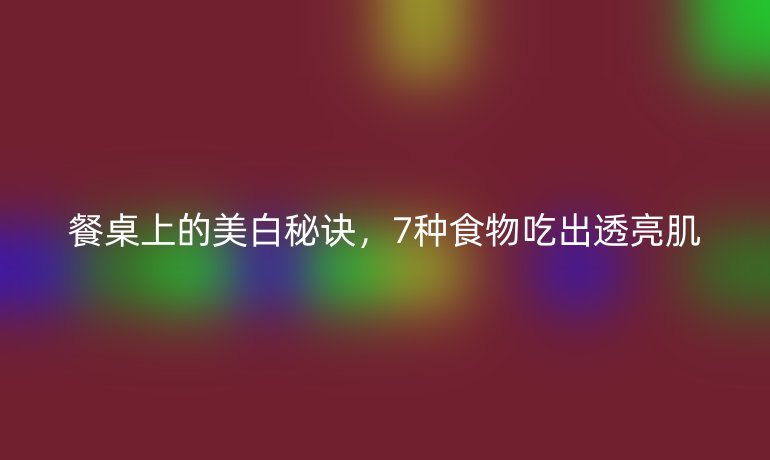 餐桌上的美白秘诀，7种食物吃出透亮肌