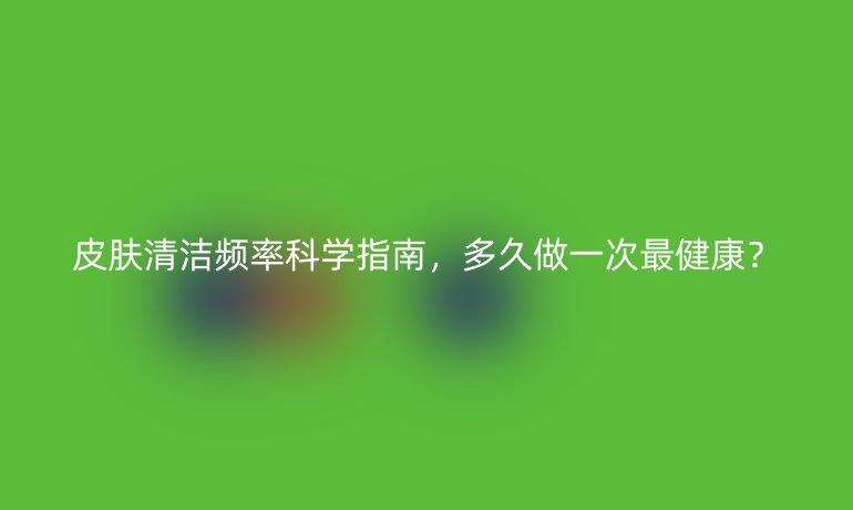 皮肤清洁频率科学指南，多久做一次最健康？