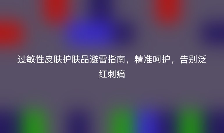 过敏性皮肤护肤品避雷指南,精准呵护,告别泛红刺痛