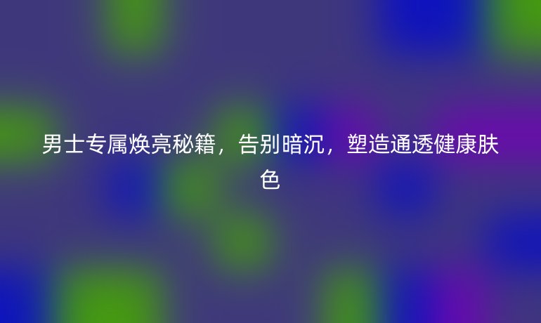 男士专属焕亮秘籍,告别暗沉,塑造通透健康肤色