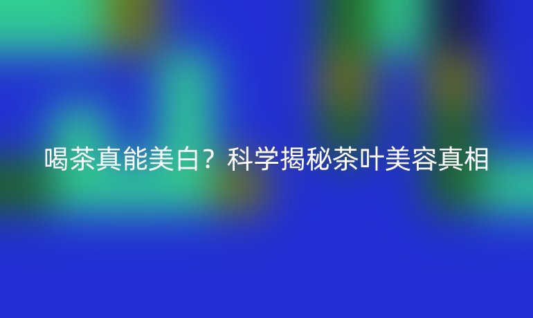 喝茶真能美白?科学揭秘茶叶美容真相