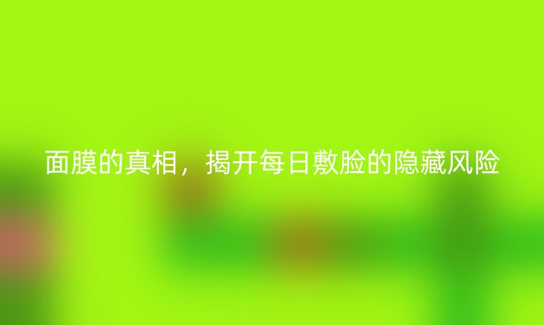 面膜的真相,揭开每日敷脸的隐藏风险